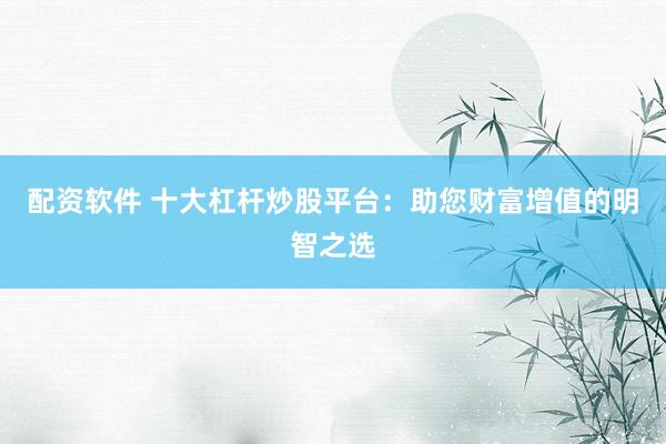配资软件 十大杠杆炒股平台：助您财富增值的明智之选