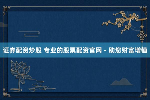 证券配资炒股 专业的股票配资官网 - 助您财富增值