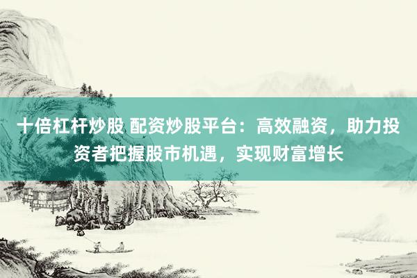 十倍杠杆炒股 配资炒股平台：高效融资，助力投资者把握股市机遇，实现财富增长