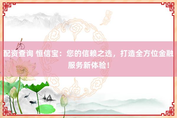 配资查询 恒信宝：您的信赖之选，打造全方位金融服务新体验！