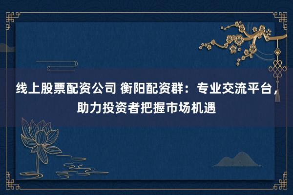 线上股票配资公司 衡阳配资群：专业交流平台，助力投资者把握市场机遇