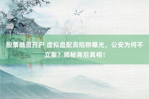 股票融资开户 虚拟盘配资陷阱曝光，公安为何不立案？揭秘背后真相！