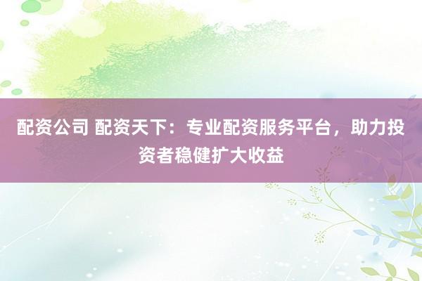 配资公司 配资天下：专业配资服务平台，助力投资者稳健扩大收益