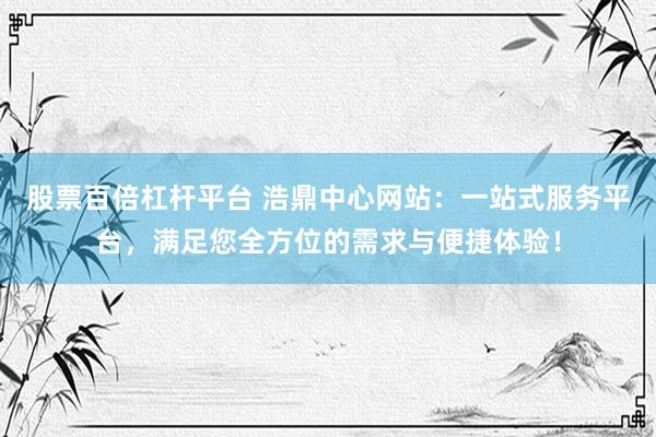 股票百倍杠杆平台 浩鼎中心网站：一站式服务平台，满足您全方位的需求与便捷体验！