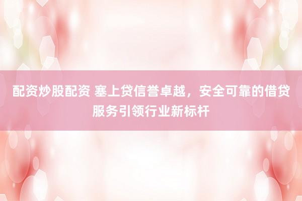 配资炒股配资 塞上贷信誉卓越，安全可靠的借贷服务引领行业新标杆