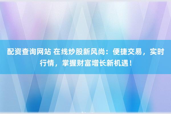 配资查询网站 在线炒股新风尚：便捷交易，实时行情，掌握财富增长新机遇！