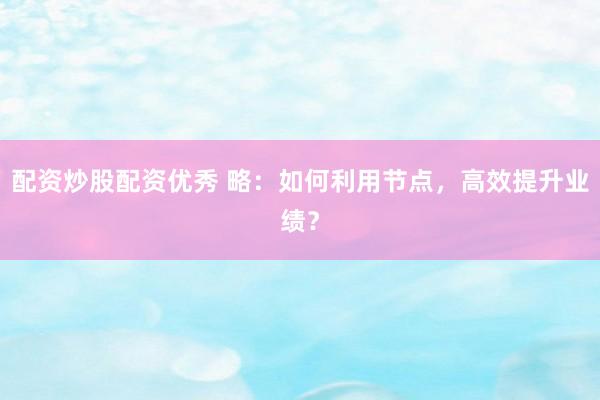 配资炒股配资优秀 略：如何利用节点，高效提升业绩？