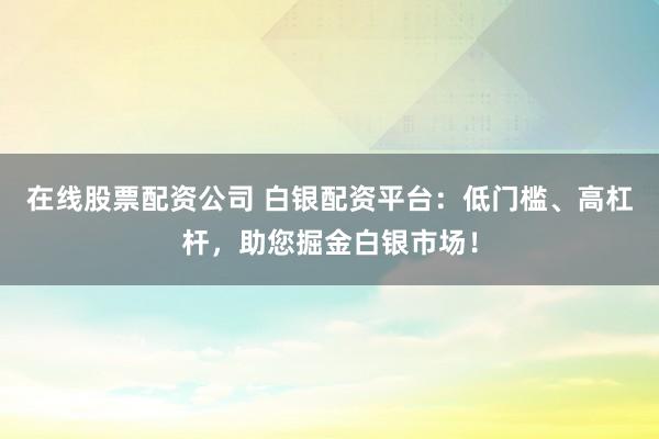 在线股票配资公司 白银配资平台：低门槛、高杠杆，助您掘金白银市场！