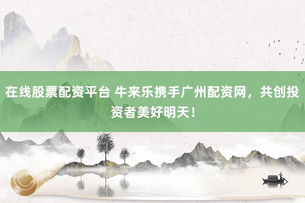 在线股票配资平台 牛来乐携手广州配资网，共创投资者美好明天！