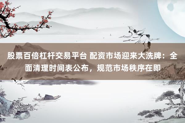 股票百倍杠杆交易平台 配资市场迎来大洗牌：全面清理时间表公布，规范市场秩序在即