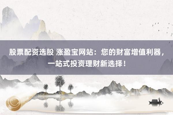 股票配资选股 涨盈宝网站：您的财富增值利器，一站式投资理财新选择！