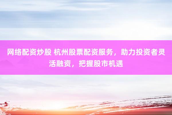 网络配资炒股 杭州股票配资服务，助力投资者灵活融资，把握股市机遇