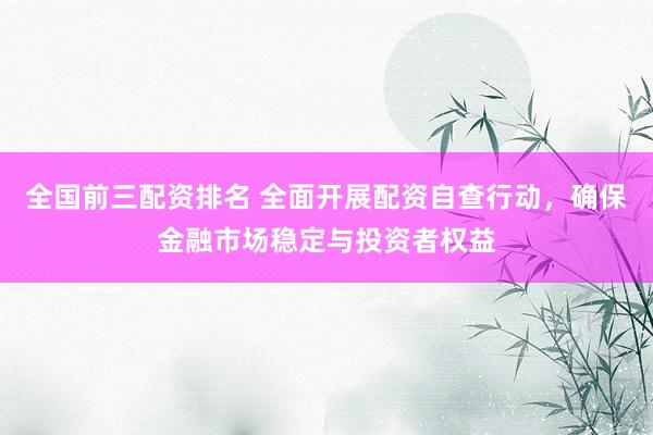 全国前三配资排名 全面开展配资自查行动，确保金融市场稳定与投资者权益