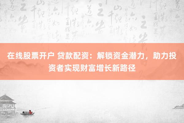 在线股票开户 贷款配资：解锁资金潜力，助力投资者实现财富增长新路径