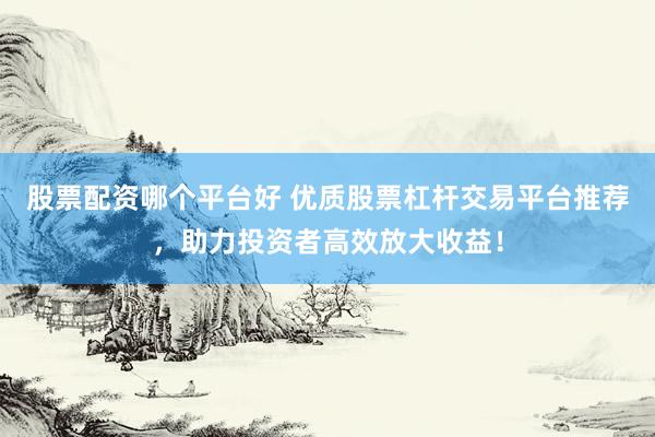 股票配资哪个平台好 优质股票杠杆交易平台推荐，助力投资者高效放大收益！