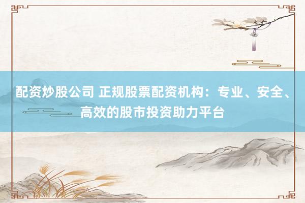 配资炒股公司 正规股票配资机构：专业、安全、高效的股市投资助力平台