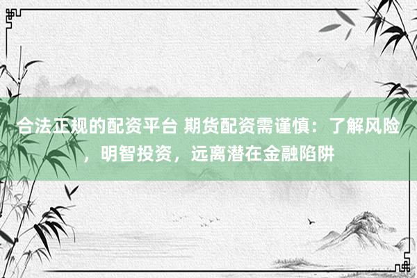 合法正规的配资平台 期货配资需谨慎：了解风险，明智投资，远离潜在金融陷阱