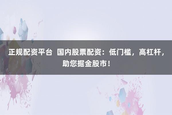 正规配资平台  国内股票配资：低门槛，高杠杆，助您掘金股市！