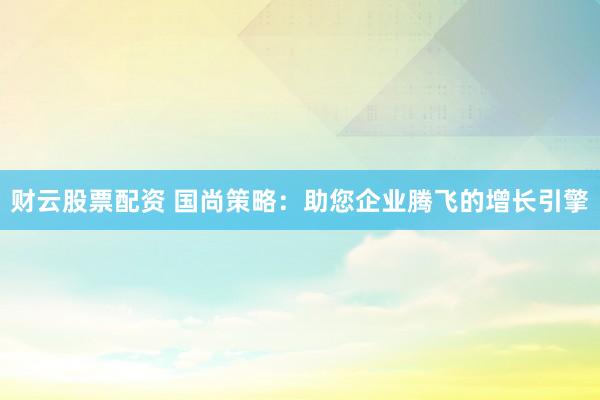 财云股票配资 国尚策略：助您企业腾飞的增长引擎