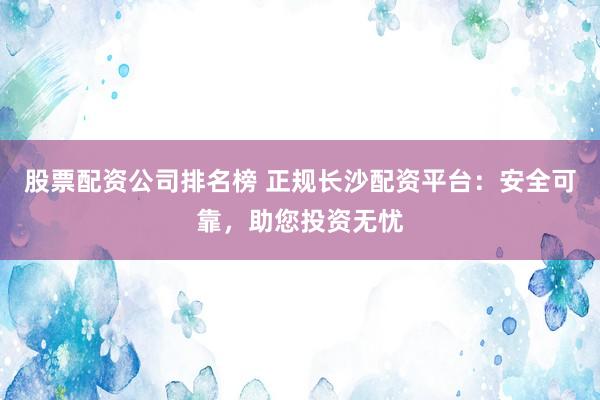 股票配资公司排名榜 正规长沙配资平台：安全可靠，助您投资无忧