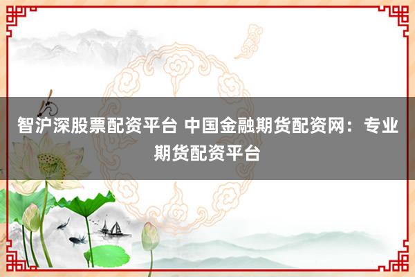 智沪深股票配资平台 中国金融期货配资网：专业期货配资平台