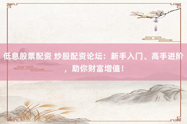 低息股票配资 炒股配资论坛：新手入门、高手进阶，助你财富增值！