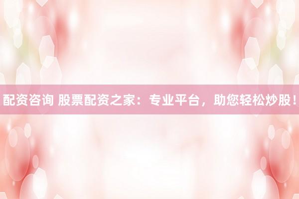 配资咨询 股票配资之家：专业平台，助您轻松炒股！