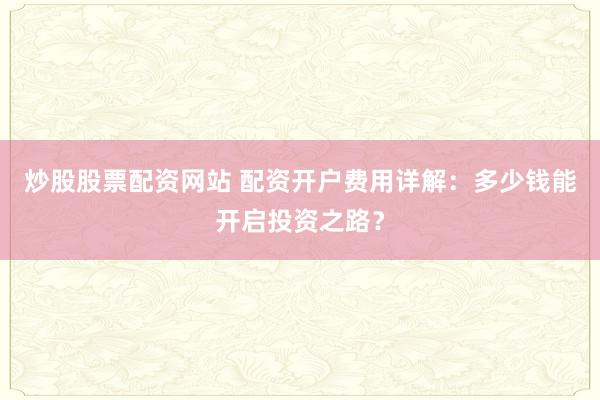 炒股股票配资网站 配资开户费用详解：多少钱能开启投资之路？