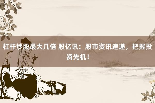 杠杆炒股最大几倍 股亿讯：股市资讯速递，把握投资先机！