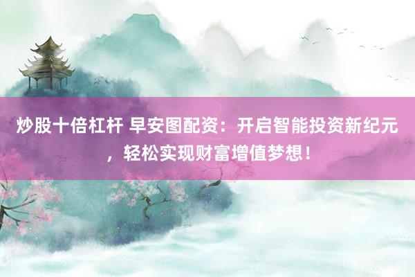 炒股十倍杠杆 早安图配资：开启智能投资新纪元，轻松实现财富增值梦想！