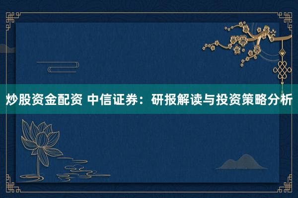 炒股资金配资 中信证券：研报解读与投资策略分析