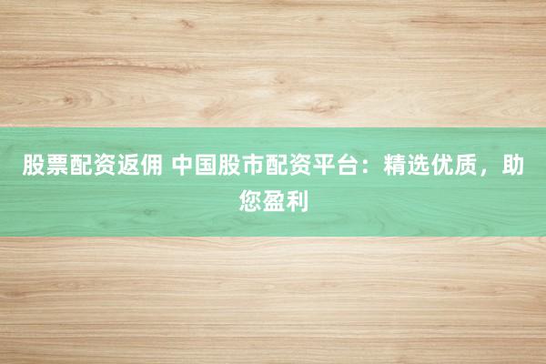股票配资返佣 中国股市配资平台：精选优质，助您盈利