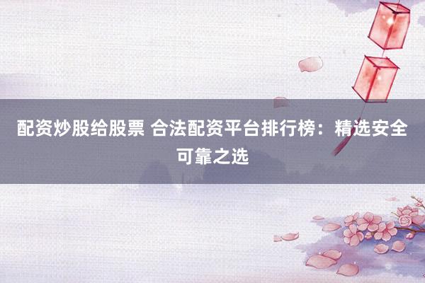 配资炒股给股票 合法配资平台排行榜：精选安全可靠之选