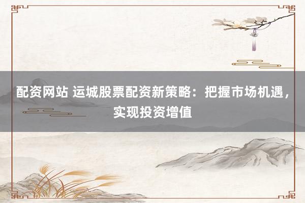 配资网站 运城股票配资新策略：把握市场机遇，实现投资增值