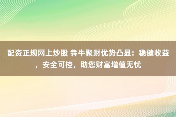 配资正规网上炒股 犇牛聚财优势凸显：稳健收益，安全可控，助您财富增值无忧