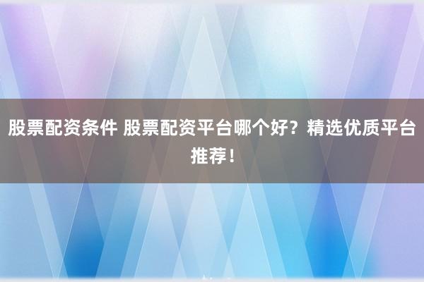 股票配资条件 股票配资平台哪个好？精选优质平台推荐！