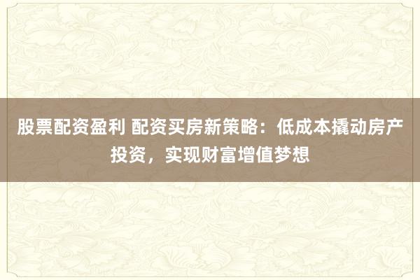股票配资盈利 配资买房新策略：低成本撬动房产投资，实现财富增值梦想