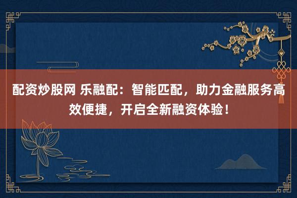 配资炒股网 乐融配：智能匹配，助力金融服务高效便捷，开启全新融资体验！