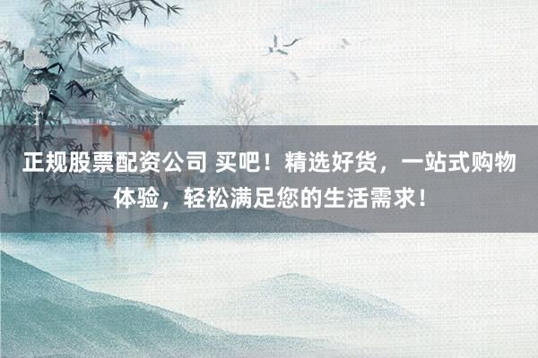 正规股票配资公司 买吧！精选好货，一站式购物体验，轻松满足您的生活需求！