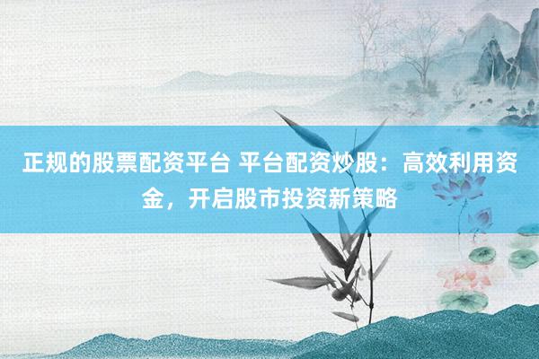 正规的股票配资平台 平台配资炒股：高效利用资金，开启股市投资新策略