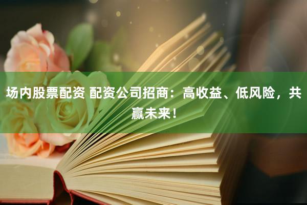 场内股票配资 配资公司招商：高收益、低风险，共赢未来！
