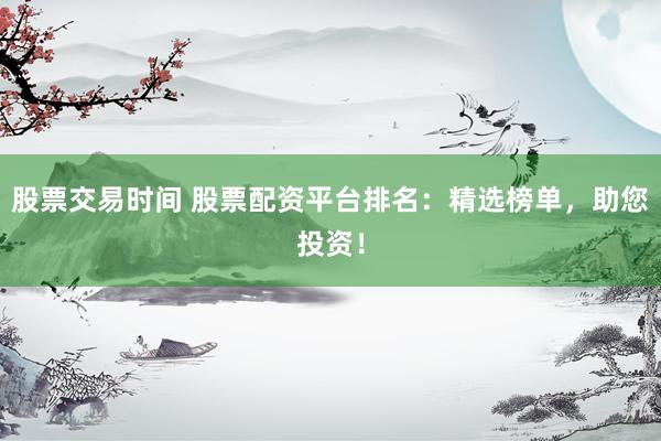 股票交易时间 股票配资平台排名：精选榜单，助您投资！