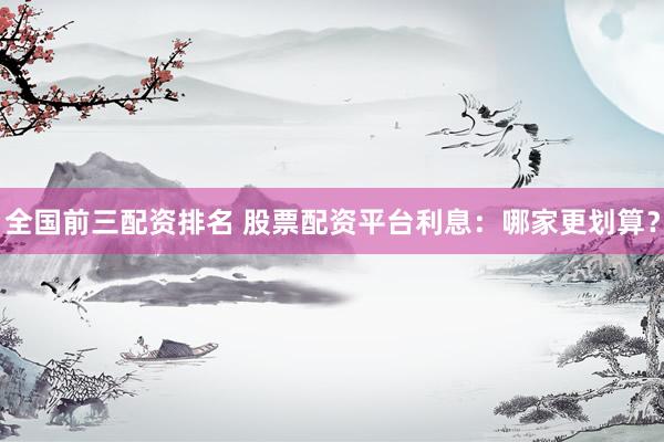 全国前三配资排名 股票配资平台利息：哪家更划算？