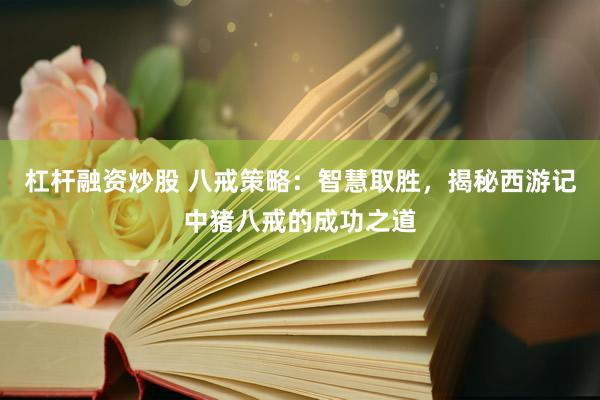 杠杆融资炒股 八戒策略：智慧取胜，揭秘西游记中猪八戒的成功之道