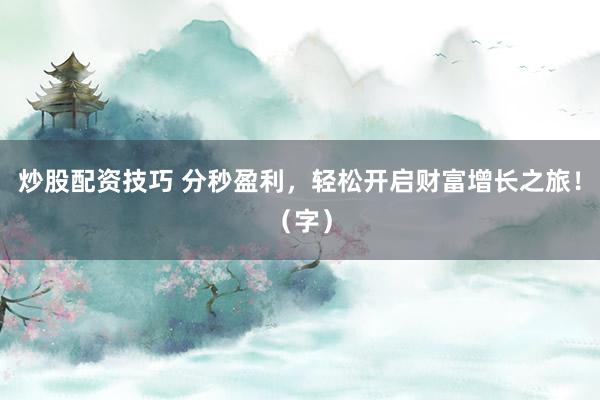炒股配资技巧 分秒盈利，轻松开启财富增长之旅！（字）