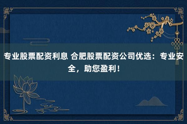 专业股票配资利息 合肥股票配资公司优选：专业安全，助您盈利！