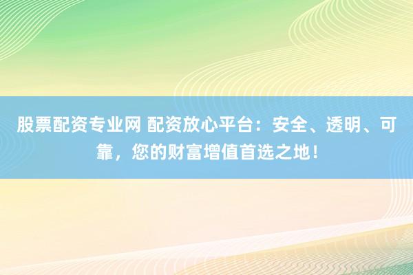 股票配资专业网 配资放心平台：安全、透明、可靠，您的财富增值首选之地！