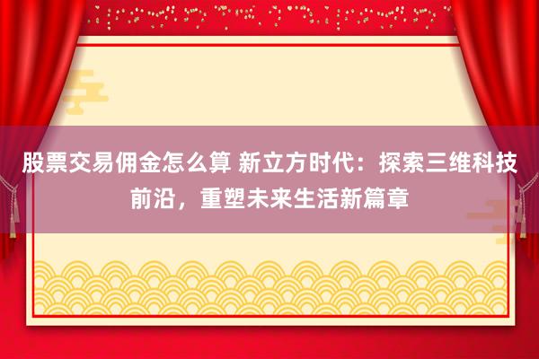 股票交易佣金怎么算 新立方时代：探索三维科技前沿，重塑未来生活新篇章