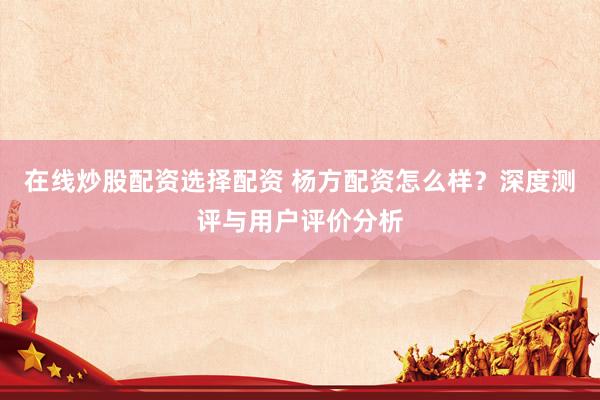在线炒股配资选择配资 杨方配资怎么样？深度测评与用户评价分析