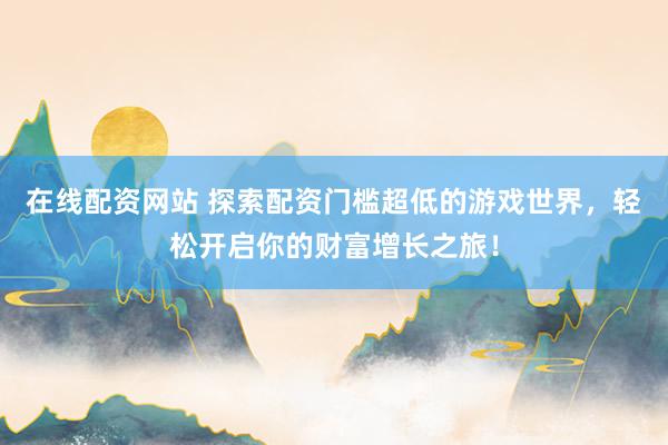 在线配资网站 探索配资门槛超低的游戏世界，轻松开启你的财富增长之旅！